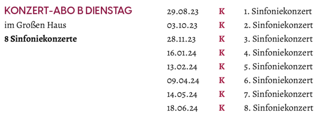 Termine "Konzert-Abo B Dienstag" zur Spielzeit 2023/2024: 29.08.2023: 1. Sinfoniekonzert / 03.10.2023: 2. Sinfoniekonzert / 28.11.2023: 3. Sinfoniekonzert / 16.01.2024: 4. Sinfoniekonzert / 13.02.2024: 5. Sinfoniekonzert / 09.04.2024: 6. Sinfoniekonzert / 14.05.2024: 7. Sinfoniekonzert / 18.06.2024: 8. Sinfoniekonzert
